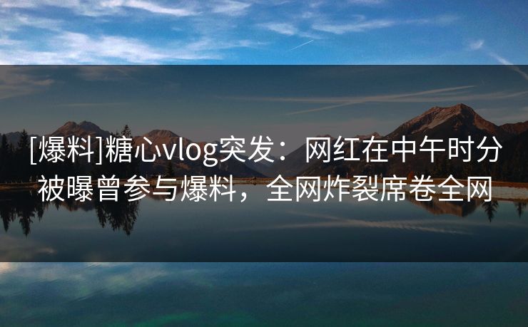 [爆料]糖心vlog突发：网红在中午时分被曝曾参与爆料，全网炸裂席卷全网
