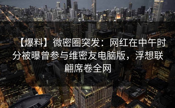 【爆料】微密圈突发：网红在中午时分被曝曾参与维密友电脑版，浮想联翩席卷全网