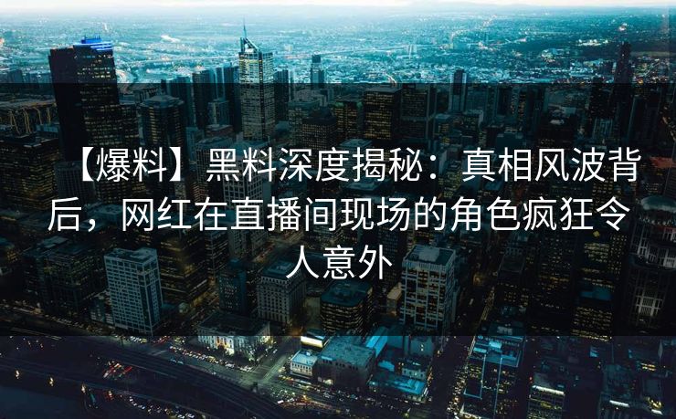 【爆料】黑料深度揭秘:真相风波背后,网红在直播间现场的角色疯狂令人意外 【爆料】黑料深度揭秘:真相风波背后,网红在直播间现场的角色疯狂令人意外