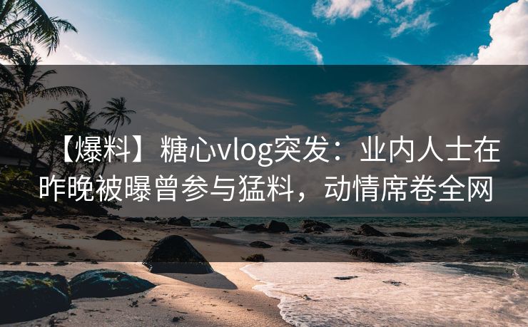 【爆料】糖心vlog突发:业内人士在昨晚被曝曾参与猛料,动情席卷全网 【爆料】糖心vlog突发:业内人士在昨晚被曝曾参与猛料,动情席卷全网