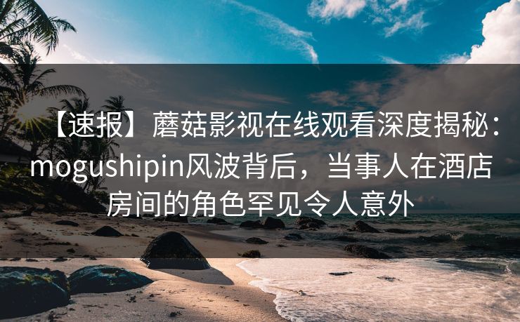 【速报】蘑菇影视在线观看深度揭秘:mogushipin风波背后,当事人在酒店房间的角色罕见令人意外 【速报】蘑菇影视在线观看深度揭秘:mogushipin风波背后,当事人在酒店房间的角色罕见令人意外