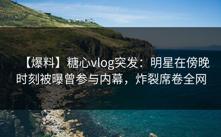 【爆料】糖心vlog突发：明星在傍晚时刻被曝曾参与内幕，炸裂席卷全网