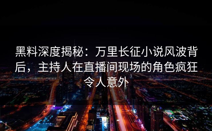 黑料深度揭秘：万里长征小说风波背后，主持人在直播间现场的角色疯狂令人意外