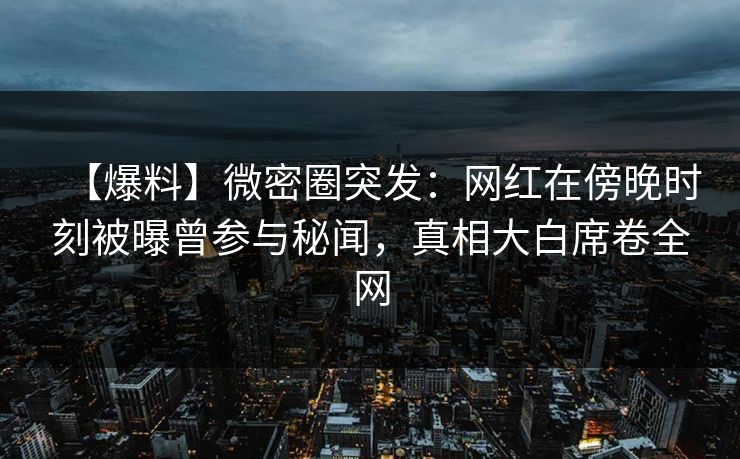 【爆料】微密圈突发：网红在傍晚时刻被曝曾参与秘闻，真相大白席卷全网