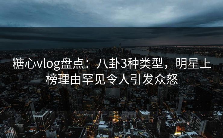 糖心vlog盘点：八卦3种类型，明星上榜理由罕见令人引发众怒