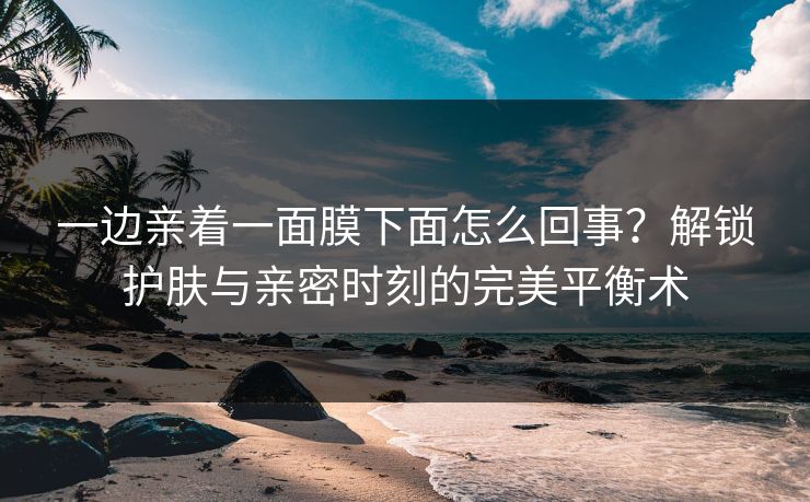 一边亲着一面膜下面怎么回事？解锁护肤与亲密时刻的完美平衡术