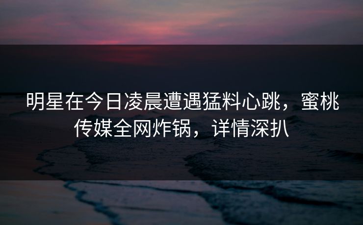 明星在今日凌晨遭遇猛料心跳，蜜桃传媒全网炸锅，详情深扒