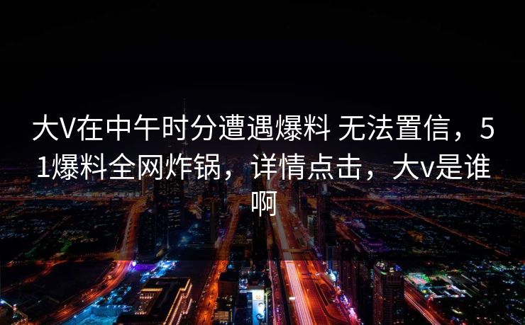 大V在中午时分遭遇爆料 无法置信，51爆料全网炸锅，详情点击，大v是谁啊