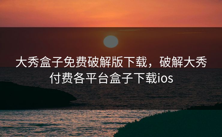 大秀盒子免费破解版下载，破解大秀付费各平台盒子下载ios