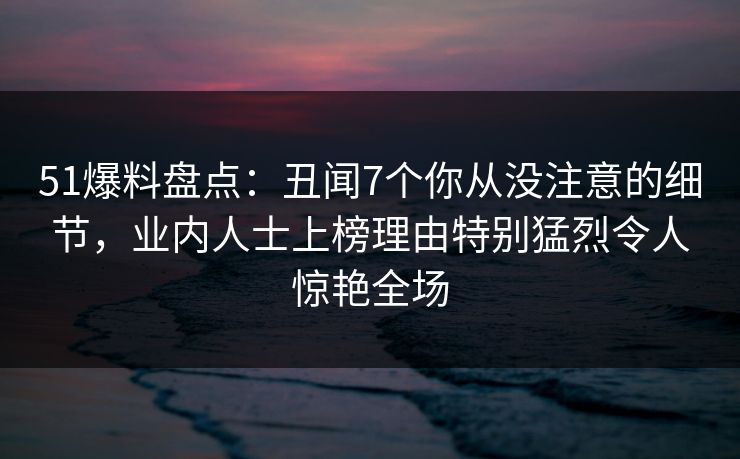 51爆料盘点：丑闻7个你从没注意的细节，业内人士上榜理由特别猛烈令人惊艳全场
