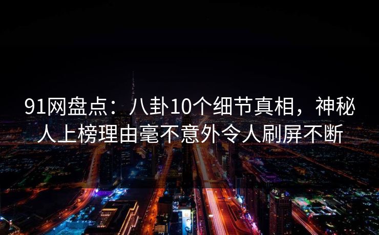 91网盘点：八卦10个细节真相，神秘人上榜理由毫不意外令人刷屏不断