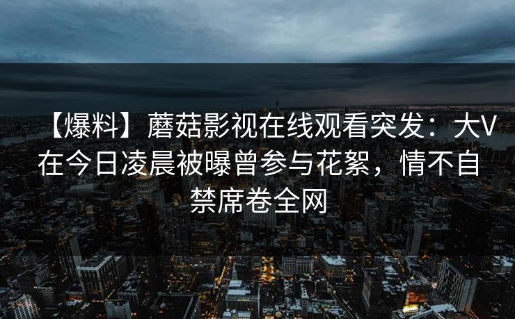 【爆料】蘑菇影视在线观看突发：大V在今日凌晨被曝曾参与花絮，情不自禁席卷全网