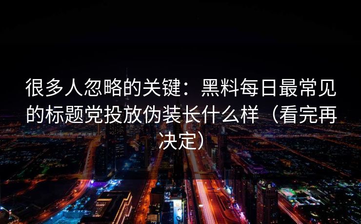 很多人忽略的关键：黑料每日最常见的标题党投放伪装长什么样（看完再决定）