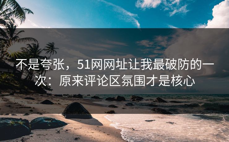 不是夸张，51网网址让我最破防的一次：原来评论区氛围才是核心