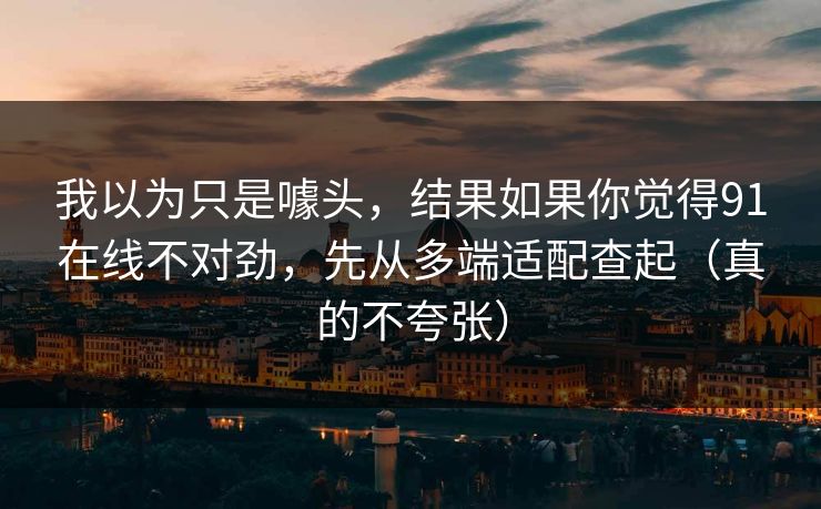 我以为只是噱头，结果如果你觉得91在线不对劲，先从多端适配查起（真的不夸张）