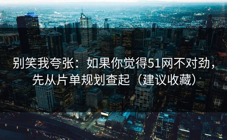 别笑我夸张：如果你觉得51网不对劲，先从片单规划查起（建议收藏）