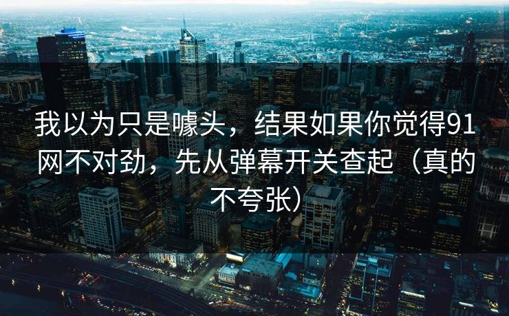 我以为只是噱头，结果如果你觉得91网不对劲，先从弹幕开关查起（真的不夸张）