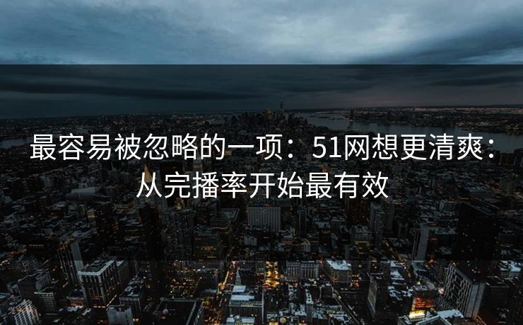 最容易被忽略的一项：51网想更清爽：从完播率开始最有效