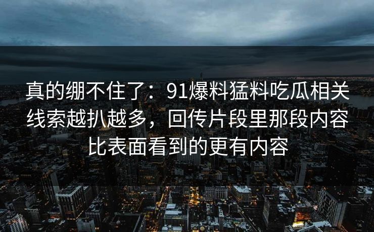 真的绷不住了：91爆料猛料吃瓜相关线索越扒越多，回传片段里那段内容比表面看到的更有内容